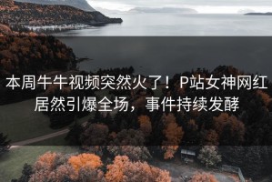 本周牛牛视频突然火了！P站女神网红居然引爆全场，事件持续发酵