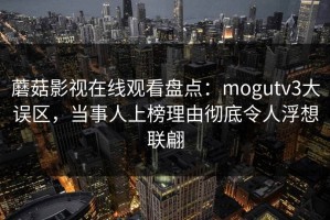 蘑菇影视在线观看盘点：mogutv3大误区，当事人上榜理由彻底令人浮想联翩