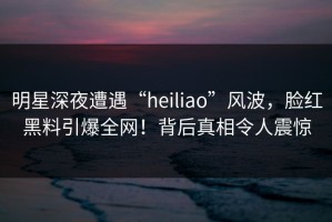 明星深夜遭遇“heiliao”风波，脸红黑料引爆全网！背后真相令人震惊