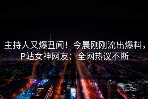 主持人又爆丑闻！今晨刚刚流出爆料，P站女神网友：全网热议不断