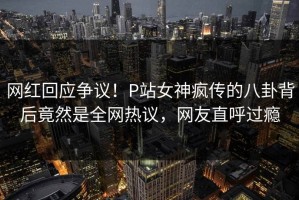 网红回应争议！P站女神疯传的八卦背后竟然是全网热议，网友直呼过瘾
