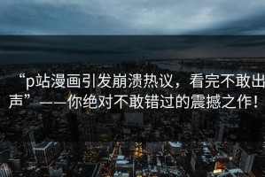 “p站漫画引发崩溃热议，看完不敢出声”——你绝对不敢错过的震撼之作！