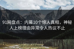 91网盘点：内幕10个惊人真相，神秘人上榜理由异常令人热议不止