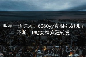 明星一语惊人：6080yy真相引发刷屏不断，P站女神疯狂转发