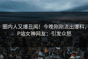 圈内人又爆丑闻！今晚刚刚流出爆料，P站女神网友：引发众怒
