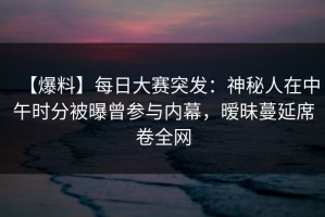 【爆料】每日大赛突发：神秘人在中午时分被曝曾参与内幕，暧昧蔓延席卷全网