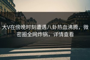 大V在傍晚时刻遭遇八卦热血沸腾，微密圈全网炸锅，详情查看