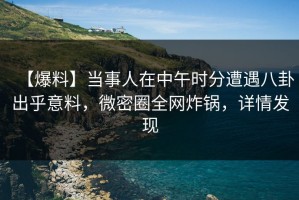 【爆料】当事人在中午时分遭遇八卦出乎意料，微密圈全网炸锅，详情发现