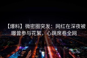 【爆料】微密圈突发：网红在深夜被曝曾参与花絮，心跳席卷全网