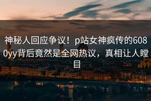 神秘人回应争议！p站女神疯传的6080yy背后竟然是全网热议，真相让人瞠目
