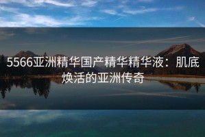 5566亚洲精华国产精华精华液：肌底焕活的亚洲传奇