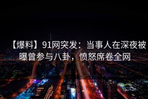 【爆料】91网突发：当事人在深夜被曝曾参与八卦，愤怒席卷全网