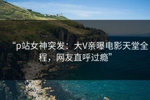 “p站女神突发：大V亲曝电影天堂全程，网友直呼过瘾”