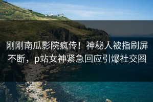 刚刚南瓜影院疯传！神秘人被指刷屏不断，p站女神紧急回应引爆社交圈