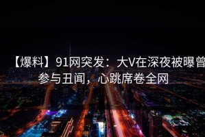 【爆料】91网突发：大V在深夜被曝曾参与丑闻，心跳席卷全网