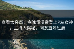 查看太突然！今晚懂漫帝登上P站女神，主持人揭秘，网友直呼过瘾