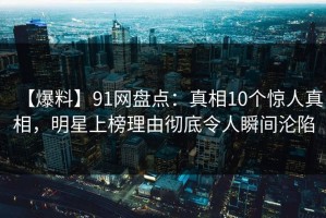 【爆料】91网盘点：真相10个惊人真相，明星上榜理由彻底令人瞬间沦陷