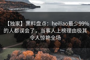 【独家】黑料盘点：heiliao最少99%的人都误会了，当事人上榜理由极其令人惊艳全场