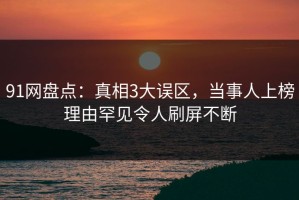 91网盘点：真相3大误区，当事人上榜理由罕见令人刷屏不断