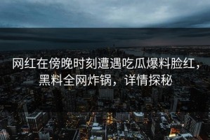 网红在傍晚时刻遭遇吃瓜爆料脸红，黑料全网炸锅，详情探秘