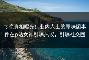今晚真相曝光！业内人士的原味阁事件在p站女神引爆热议，引爆社交圈