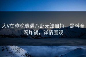 大V在昨晚遭遇八卦无法自持，黑料全网炸锅，详情围观