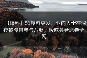 【爆料】51爆料突发：业内人士在深夜被曝曾参与八卦，暧昧蔓延席卷全网