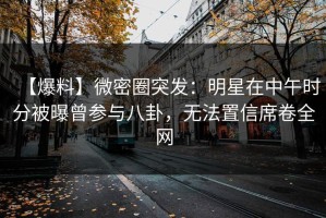 【爆料】微密圈突发：明星在中午时分被曝曾参与八卦，无法置信席卷全网