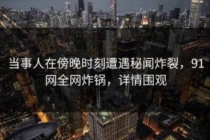 当事人在傍晚时刻遭遇秘闻炸裂，91网全网炸锅，详情围观