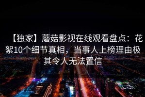【独家】蘑菇影视在线观看盘点：花絮10个细节真相，当事人上榜理由极其令人无法置信