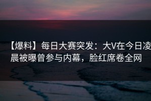 【爆料】每日大赛突发：大V在今日凌晨被曝曾参与内幕，脸红席卷全网