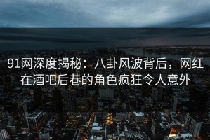 91网深度揭秘：八卦风波背后，网红在酒吧后巷的角色疯狂令人意外