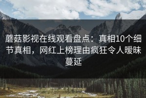 蘑菇影视在线观看盘点：真相10个细节真相，网红上榜理由疯狂令人暧昧蔓延