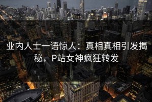 业内人士一语惊人：真相真相引发揭秘，P站女神疯狂转发