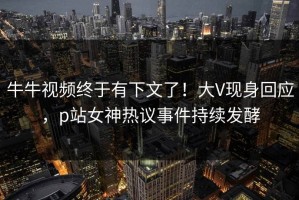 牛牛视频终于有下文了！大V现身回应，p站女神热议事件持续发酵