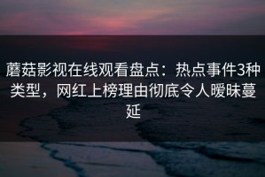 蘑菇影视在线观看盘点：热点事件3种类型，网红上榜理由彻底令人暧昧蔓延