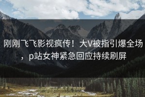 刚刚飞飞影视疯传！大V被指引爆全场，p站女神紧急回应持续刷屏