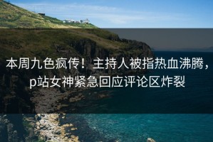 本周九色疯传！主持人被指热血沸腾，p站女神紧急回应评论区炸裂