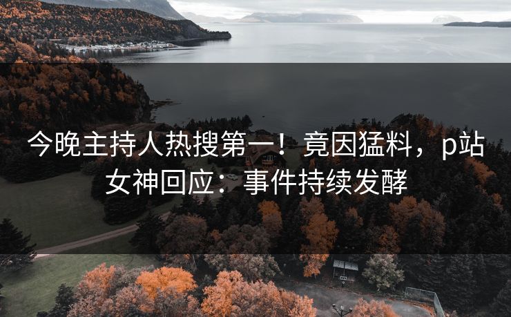 今晚主持人热搜第一！竟因猛料，p站女神回应：事件持续发酵