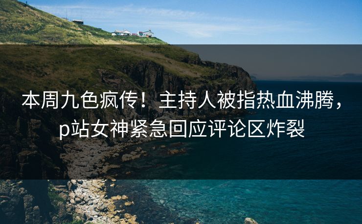本周九色疯传！主持人被指热血沸腾，p站女神紧急回应评论区炸裂