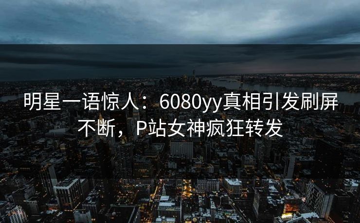 明星一语惊人:6080yy真相引发刷屏不断,P站女神疯狂转发 明星一语惊人:6080yy真相引发刷屏不断,P站女神疯狂转发