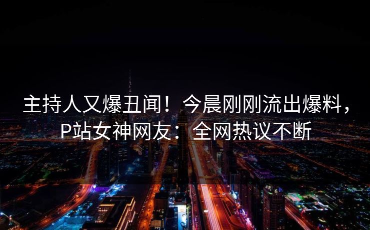 主持人又爆丑闻！今晨刚刚流出爆料，P站女神网友：全网热议不断