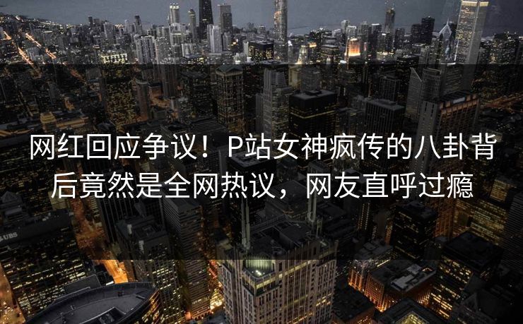 网红回应争议！P站女神疯传的八卦背后竟然是全网热议，网友直呼过瘾