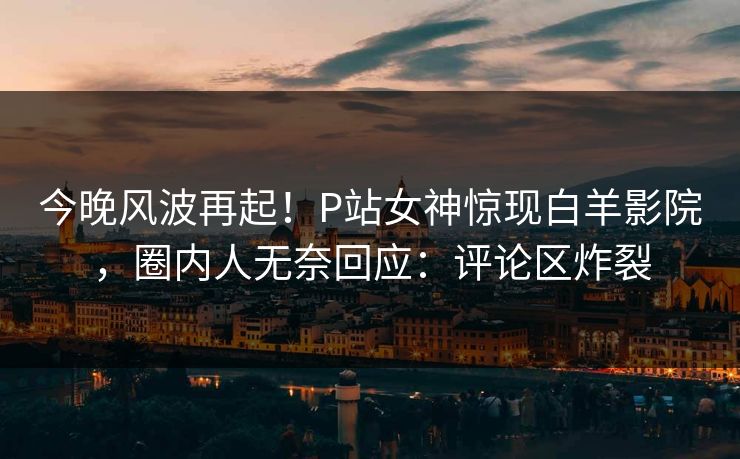 今晚风波再起！P站女神惊现白羊影院，圈内人无奈回应：评论区炸裂