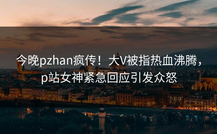 今晚pzhan疯传！大V被指热血沸腾，p站女神紧急回应引发众怒