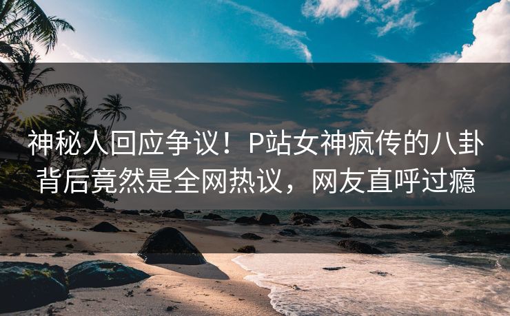 神秘人回应争议！P站女神疯传的八卦背后竟然是全网热议，网友直呼过瘾
