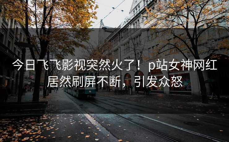 今日飞飞影视突然火了！p站女神网红居然刷屏不断，引发众怒
