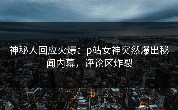 神秘人回应火爆：p站女神突然爆出秘闻内幕，评论区炸裂