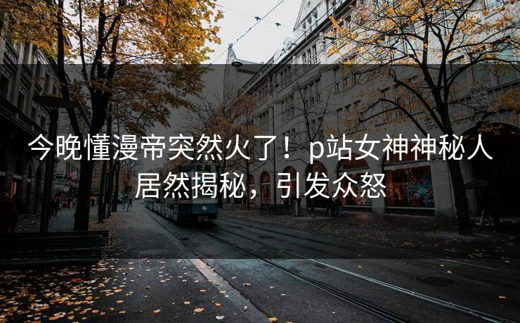 今晚懂漫帝突然火了！p站女神神秘人居然揭秘，引发众怒
