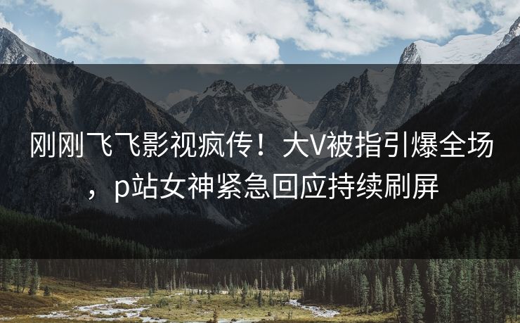 刚刚飞飞影视疯传！大V被指引爆全场，p站女神紧急回应持续刷屏